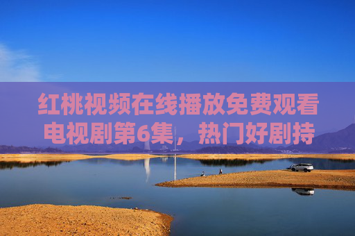 红桃视频在线播放免费观看电视剧第6集,热门好剧持续更新,零门槛追剧新体验 红桃视频在线播放免费观看电视剧第6集,热门好剧持续更新,零门槛追剧新体验