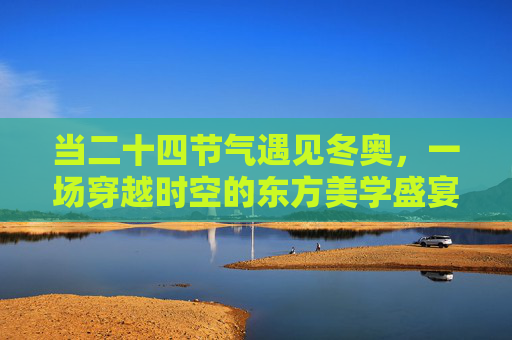当二十四节气遇见冬奥,一场穿越时空的东方美学盛宴 当二十四节气遇见冬奥,一场穿越时空的东方美学盛宴