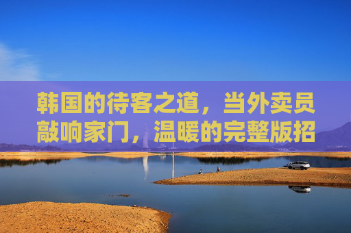 韩国的待客之道,当外卖员敲响家门,温暖的完整版招待 韩国的待客之道,当外卖员敲响家门,温暖的完整版招待