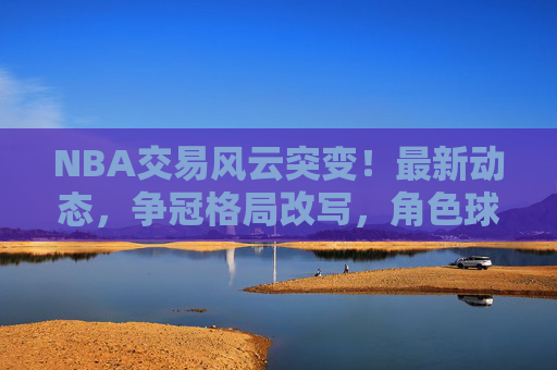 NBA交易风云突变!最新动态,争冠格局改写,角色球员补强,选秀权暗流涌动 NBA交易风云突变!最新动态,争冠格局改写,角色球员补强,选秀权暗流涌动