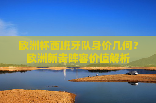 欧洲杯西班牙队身价几何?欧洲新贵阵容价值解析 欧洲杯西班牙队身价几何?欧洲新贵阵容价值解析