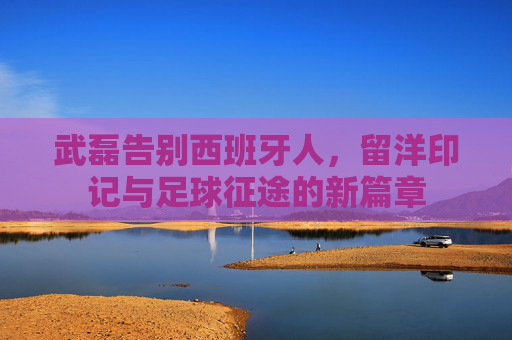 武磊告别西班牙人,留洋印记与足球征途的新篇章 武磊告别西班牙人,留洋印记与足球征途的新篇章