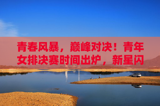 青春风暴,巅峰对决!青年女排决赛时间出炉,新星闪耀赛场待君见证 青春风暴,巅峰对决!青年女排决赛时间出炉,新星闪耀赛场待君见证