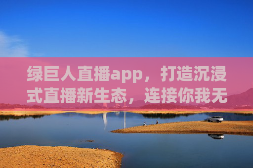 绿巨人直播app，打造沉浸式直播新生态，连接你我无限可能