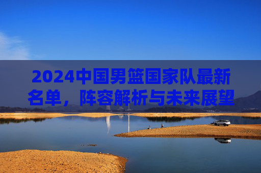 2024中国男篮国家队最新名单，阵容解析与未来展望