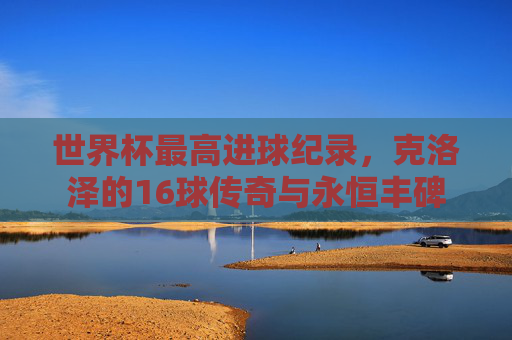 世界杯最高进球纪录，克洛泽的16球传奇与永恒丰碑