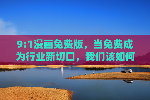 9:1漫画免费版,当免费成为行业新切口,我们该如何守护热爱? 9:1漫画免费版,当免费成为行业新切口,我们该如何守护热爱?