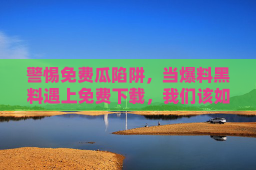 警惕免费瓜陷阱，当爆料黑料遇上免费下载，我们该如何守住底线？