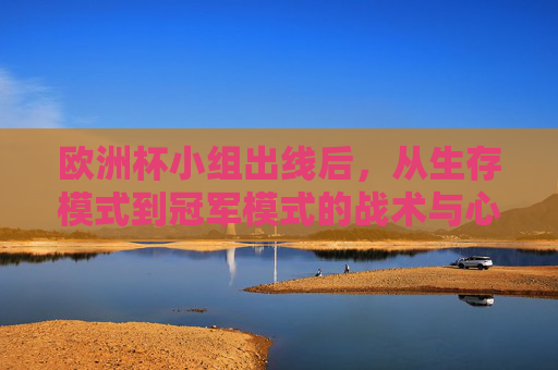 欧洲杯小组出线后，从生存模式到冠军模式的战术与心态跃迁