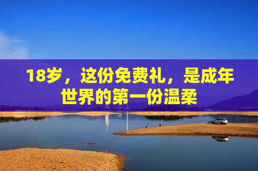 18岁,这份免费礼,是成年世界的第一份温柔 18岁,这份免费礼,是成年世界的第一份温柔