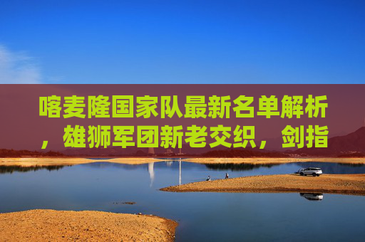 喀麦隆国家队最新名单解析,雄狮军团新老交织,剑指非洲杯荣耀 喀麦隆国家队最新名单解析,雄狮军团新老交织,剑指非洲杯荣耀
