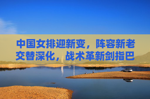中国女排迎新变,阵容新老交替深化,战术革新剑指巴黎奥运 中国女排迎新变,阵容新老交替深化,战术革新剑指巴黎奥运
