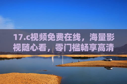 17.c视频免费在线,海量影视随心看,零门槛畅享高清观影时光 17.c视频免费在线,海量影视随心看,零门槛畅享高清观影时光