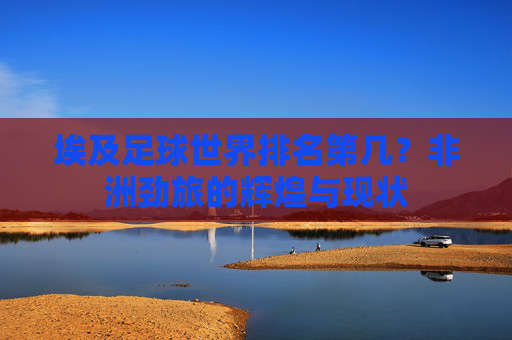 埃及足球世界排名第几?非洲劲旅的辉煌与现状 埃及足球世界排名第几?非洲劲旅的辉煌与现状