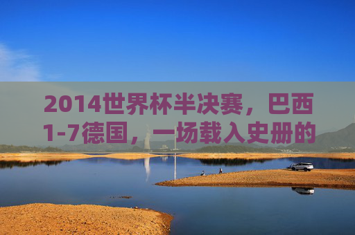 2014世界杯半决赛,巴西1-7德国,一场载入史册的足球噩梦 2014世界杯半决赛,巴西1-7德国,一场载入史册的足球噩梦