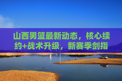 山西男篮最新动态,核心续约+战术升级,新赛季剑指季后赛前列 山西男篮最新动态,核心续约+战术升级,新赛季剑指季后赛前列