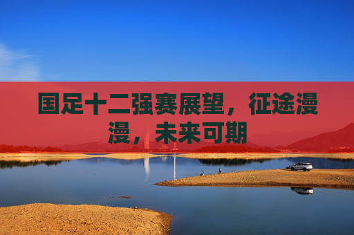 国足十二强赛展望，征途漫漫，未来可期