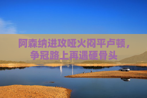 阿森纳进攻哑火闷平卢顿,争冠路上再遇硬骨头 阿森纳进攻哑火闷平卢顿,争冠路上再遇硬骨头