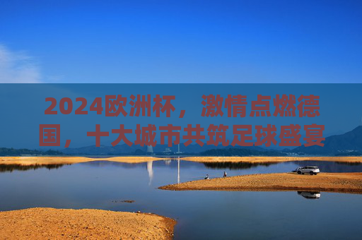 2024欧洲杯，激情点燃德国，十大城市共筑足球盛宴