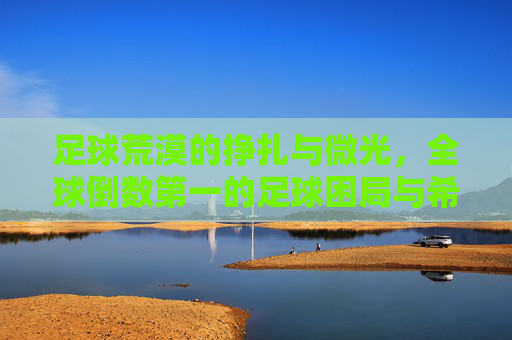 足球荒漠的挣扎与微光，全球倒数第一的足球困局与希望