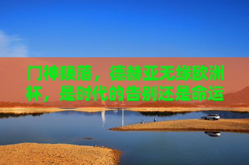 门神陨落,德赫亚无缘欧洲杯,是时代的告别还是命运的玩笑? 门神陨落,德赫亚无缘欧洲杯,是时代的告别还是命运的玩笑?