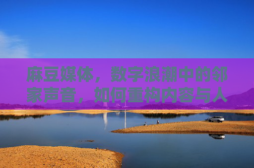 麻豆媒体，数字浪潮中的邻家声音，如何重构内容与人的连接？