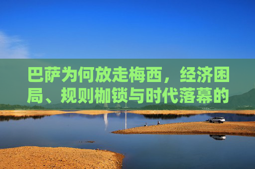 巴萨为何放走梅西,经济困局、规则枷锁与时代落幕的必然 巴萨为何放走梅西,经济困局、规则枷锁与时代落幕的必然