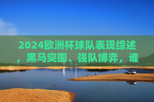 2024欧洲杯球队表现综述，黑马突围、强队博弈，谁在闪耀，谁在遗憾？