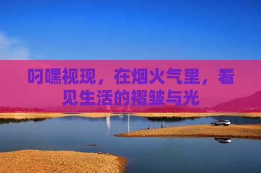 叼嘿视现,在烟火气里,看见生活的褶皱与光 叼嘿视现,在烟火气里,看见生活的褶皱与光