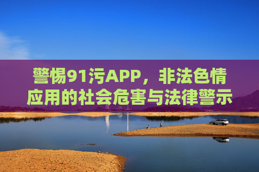 警惕91污APP,非法色情应用的社会危害与法律警示 警惕91污APP,非法色情应用的社会危害与法律警示