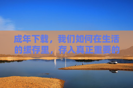 成年下载,我们如何在生活的缓存里,存入真正重要的东西? 成年下载,我们如何在生活的缓存里,存入真正重要的东西?