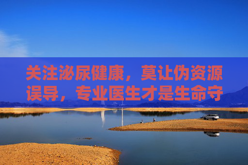 关注泌尿健康，莫让伪资源误导，专业医生才是生命守护者