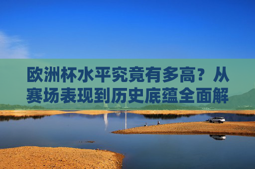 欧洲杯水平究竟有多高？从赛场表现到历史底蕴全面解析