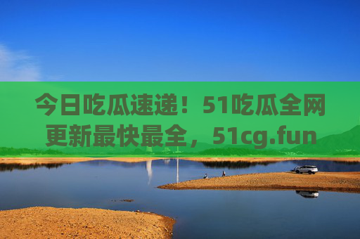 今日吃瓜速递!51吃瓜全网更新最快最全,51cg.fun承包你的瓜田日常 今日吃瓜速递!51吃瓜全网更新最快最全,51cg.fun承包你的瓜田日常