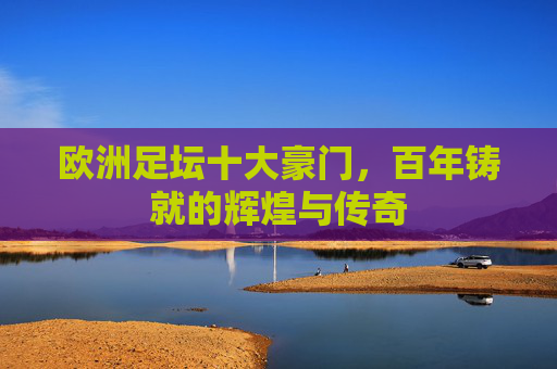 欧洲足坛十大豪门，百年铸就的辉煌与传奇