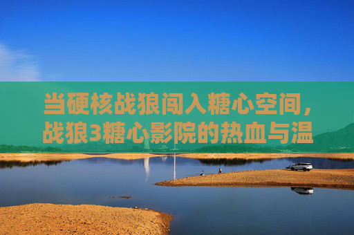 当硬核战狼闯入糖心空间，战狼3糖心影院的热血与温柔共生