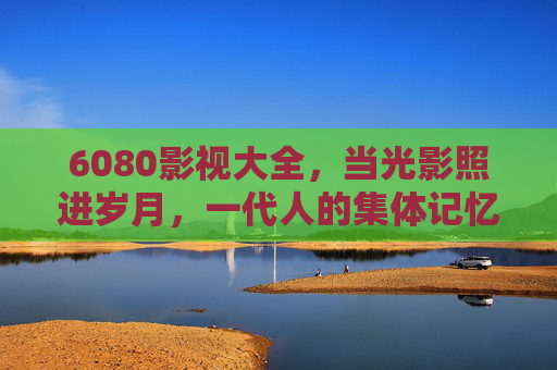 6080影视大全,当光影照进岁月,一代人的集体记忆在这里重逢 6080影视大全,当光影照进岁月,一代人的集体记忆在这里重逢