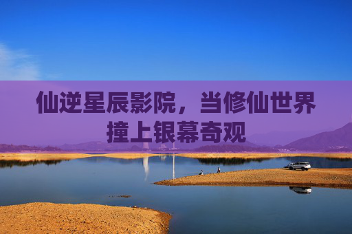 仙逆星辰影院,当修仙世界撞上银幕奇观 仙逆星辰影院,当修仙世界撞上银幕奇观