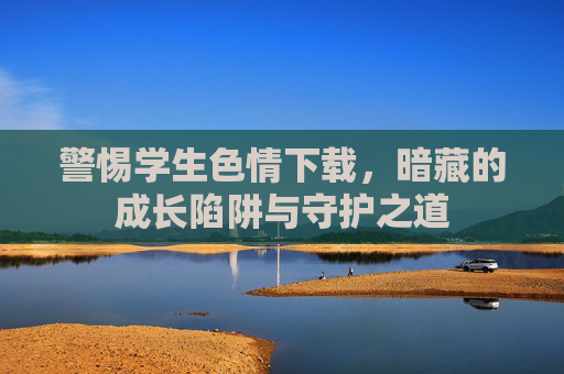 警惕学生色情下载,暗藏的成长陷阱与守护之道 警惕学生色情下载,暗藏的成长陷阱与守护之道
