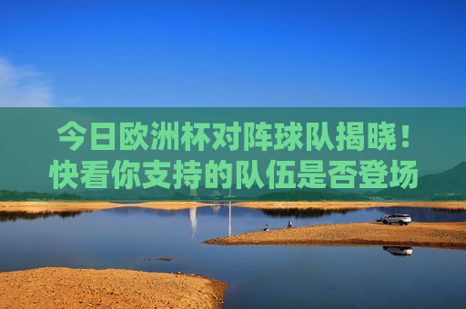 今日欧洲杯对阵球队揭晓!快看你支持的队伍是否登场 今日欧洲杯对阵球队揭晓!快看你支持的队伍是否登场