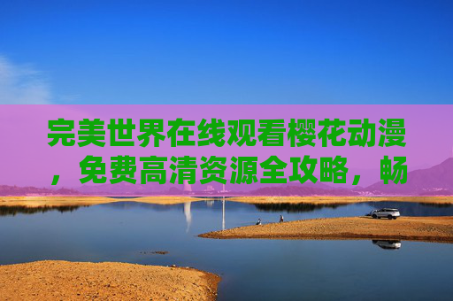 完美世界在线观看樱花动漫,免费高清资源全攻略,畅享石昊热血冒险 完美世界在线观看樱花动漫,免费高清资源全攻略,畅享石昊热血冒险