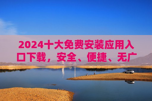 2024十大免费安装应用入口下载,安全、便捷、无广告一站式指南 2024十大免费安装应用入口下载,安全、便捷、无广告一站式指南