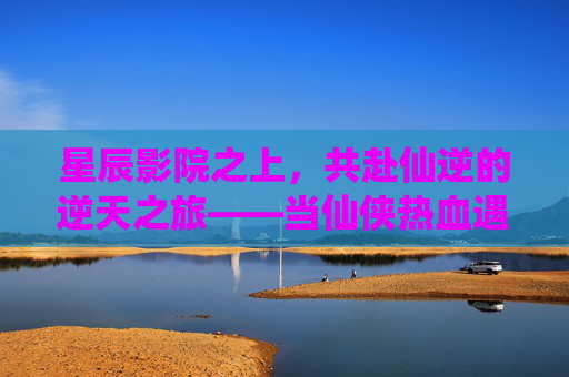 星辰影院之上，共赴仙逆的逆天之旅——当仙侠热血遇见光影盛宴