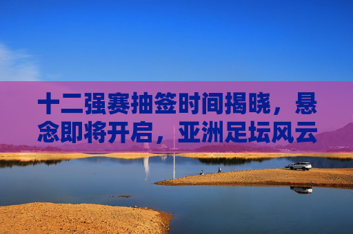 十二强赛抽签时间揭晓，悬念即将开启，亚洲足坛风云再起