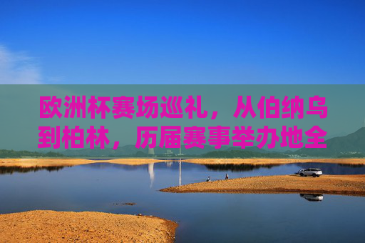 欧洲杯赛场巡礼,从伯纳乌到柏林,历届赛事举办地全解析 欧洲杯赛场巡礼,从伯纳乌到柏林,历届赛事举办地全解析