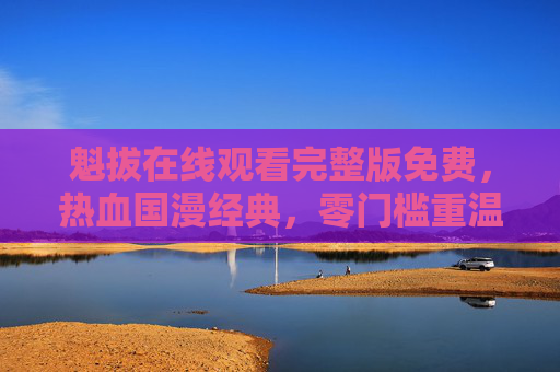 魁拔在线观看完整版免费,热血国漫经典,零门槛重温奇幻冒险 魁拔在线观看完整版免费,热血国漫经典,零门槛重温奇幻冒险