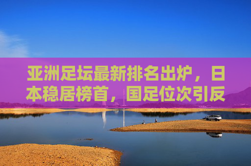 亚洲足坛最新排名出炉,日本稳居榜首,国足位次引反思,亚洲竞争格局生变 亚洲足坛最新排名出炉,日本稳居榜首,国足位次引反思,亚洲竞争格局生变