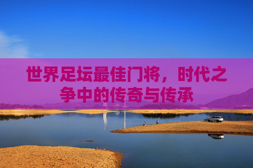 世界足坛最佳门将,时代之争中的传奇与传承 世界足坛最佳门将,时代之争中的传奇与传承