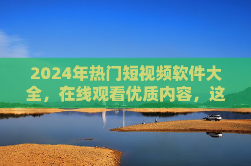 2024年热门短视频软件大全,在线观看优质内容,这些平台值得收藏! 2024年热门短视频软件大全,在线观看优质内容,这些平台值得收藏!