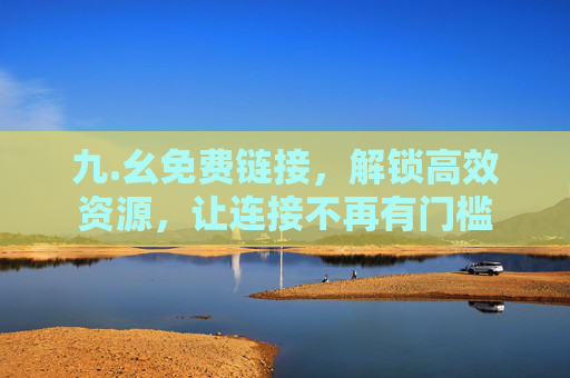 九.幺免费链接,解锁高效资源,让连接不再有门槛 九.幺免费链接,解锁高效资源,让连接不再有门槛